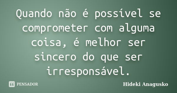 Quando não é possível se comprometer com alguma coisa, é melhor ser sincero do que ser irresponsável.... Frase de Hideki Anagusko.