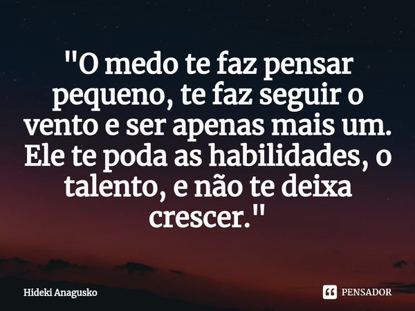 ⁠"O medo te faz pensar pequeno, te faz seguir o vento e ser apenas mais um. Ele te poda as habilidades, o talento, e não te deixa crescer."... Frase de Hideki Anagusko.