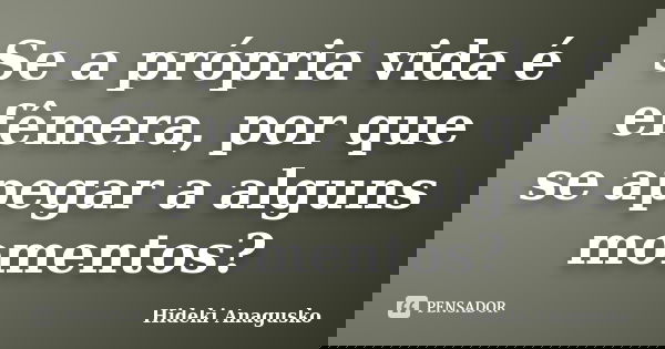 Se a própria vida é efêmera, por que se apegar a alguns momentos?... Frase de Hideki Anagusko.