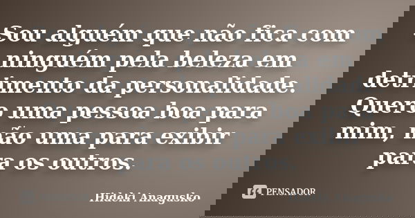 Sou alguém que não fica com ninguém pela beleza em detrimento da personalidade. Quero uma pessoa boa para mim, não uma para exibir para os outros.... Frase de Hideki Anagusko.