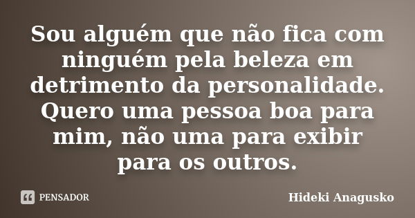 Sou alguém que não fica com ninguém pela beleza em detrimento da personalidade. Quero uma pessoa boa para mim, não uma para exibir para os outros.... Frase de Hideki Anagusko.