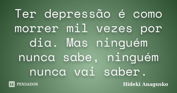 Ter depressão é como morrer mil vezes por dia. Mas ninguém nunca sabe, ninguém nunca vai saber.... Frase de Hideki Anagusko.