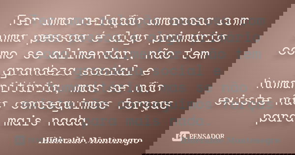 Ter uma relação amorosa com uma pessoa é algo primário como se alimentar, não tem grandeza social e humanitária, mas se não existe não conseguimos forças para m... Frase de Hideraldo Montenegro.