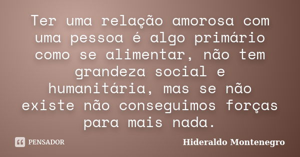 Ter uma relação amorosa com uma pessoa é algo primário como se alimentar, não tem grandeza social e humanitária, mas se não existe não conseguimos forças para m... Frase de Hideraldo Montenegro.