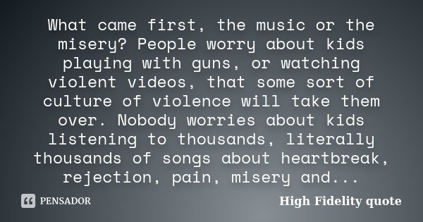 What came first, the music or the misery? People worry about kids playing with guns, or watching violent videos, that some sort of culture of violence will take... Frase de High Fidelity quote.