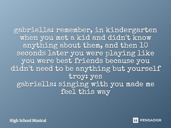 gabriella: remember, in kindergarten when you met a kid and didn't know anything about them, and then 10 seconds later you were playing like you were best frien... Frase de High School Musical.