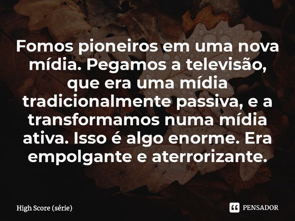 ⁠Fomos pioneiros em uma nova mídia. Pegamos a televisão, que era uma mídia tradicionalmente passiva, e a transformamos numa mídia ativa. Isso é algo enorme. Era... Frase de High Score (série).