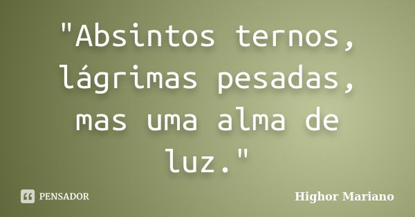 "Absintos ternos, lágrimas pesadas, mas uma alma de luz."... Frase de Highor Mariano.