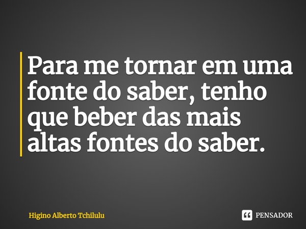 ⁠Para me tornar em uma fonte do saber, tenho que beber das mais altas fontes do saber.... Frase de Higino Alberto Tchilulu.