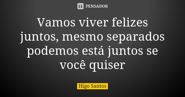 Vamos viver felizes juntos, mesmo separados podemos está juntos se você quiser... Frase de Higo Santos.