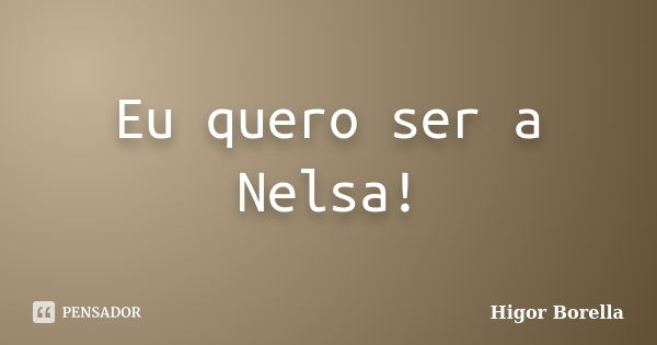 Eu quero ser a Nelsa!... Frase de Higor Borella.