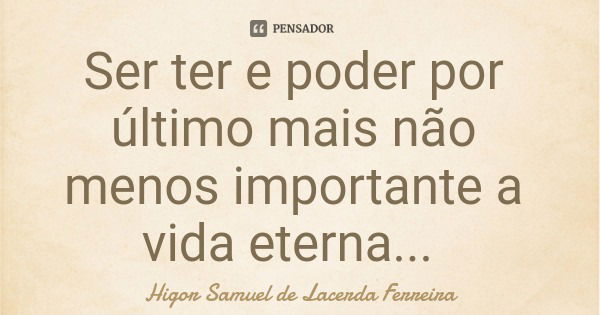 Ser ter e poder por último mais não menos importante a vida eterna...... Frase de Higor Samuel de Lacerda Ferreira.