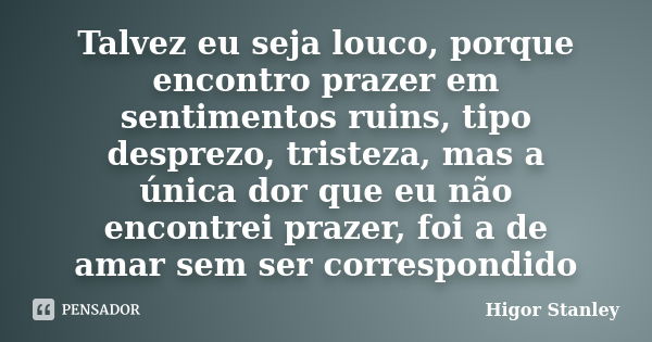 Talvez eu seja louco, porque encontro prazer em sentimentos ruins, tipo desprezo, tristeza, mas a única dor que eu não encontrei prazer, foi a de amar sem ser c... Frase de Higor Stanley.