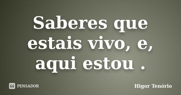 Saberes que estais vivo, e, aqui estou .... Frase de Higor Tenório.