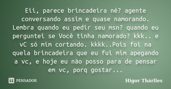 Eii, parece brincadeira né? agente conversando assim e quase namorando. Lembra quando eu pedir seu msn? quando eu perguntei se Você tinha namorado? kkk.. e vC s... Frase de Higor Thárlles.