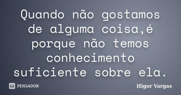 Quando não gostamos de alguma coisa,é porque não temos conhecimento suficiente sobre ela.... Frase de Higor Vargas.