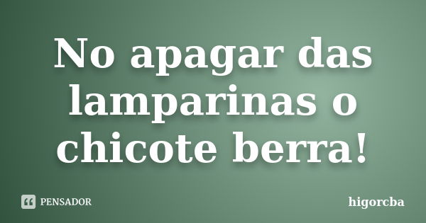 No apagar das lamparinas o chicote berra!... Frase de higorcba.