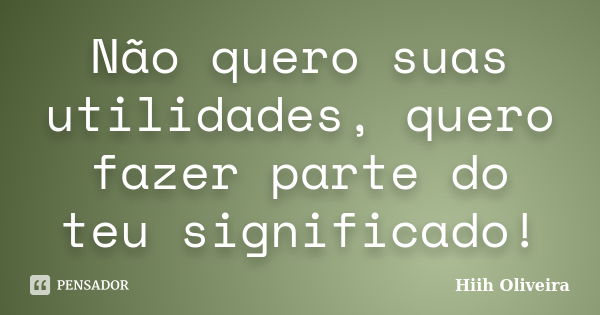 Não quero suas utilidades, quero fazer parte do teu significado!... Frase de Hiih Oliveira.