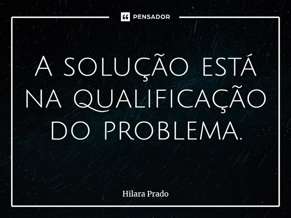 ⁠A solução está na qualificação do problema.... Frase de Hilara Prado.