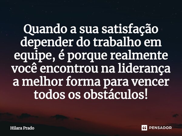 Quando a sua satisfação depender do trabalho em equipe, é porque realmente você encontrou na liderança a melhor forma para vencer todos os obstáculos!⁠... Frase de Hilara Prado.