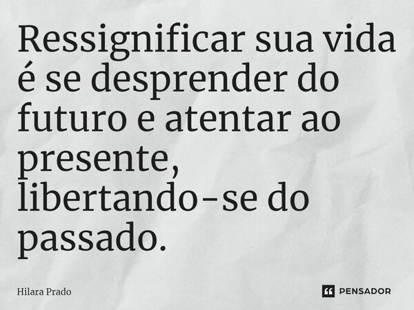 Ressignificar sua vida é se desprender do futuro e atentar ao presente, libertando-se do passado.... Frase de Hilara Prado.