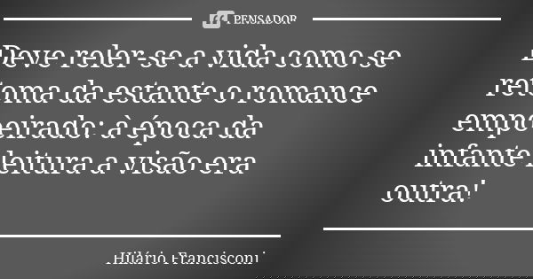Deve reler-se a vida como se retoma da estante o romance empoeirado: à época da infante leitura a visão era outra!... Frase de Hilário Francisconi.