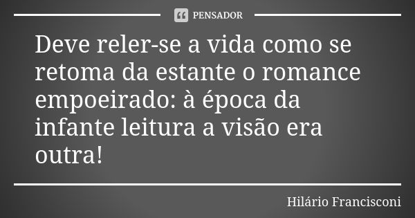 Deve reler-se a vida como se retoma da estante o romance empoeirado: à época da infante leitura a visão era outra!... Frase de Hilário Francisconi.