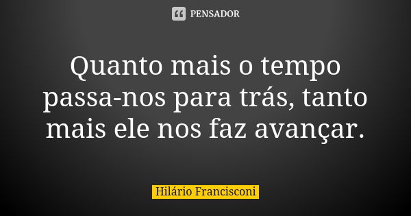 Quanto mais o tempo passa-nos para trás, tanto mais ele nos faz avançar.... Frase de Hilário Francisconi.