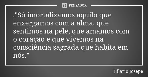 ,"Só imortalizamos aquilo que enxergamos com a alma, que sentimos na pele, que amamos com o coração e que vivemos na consciência sagrada que habita em nós.... Frase de 