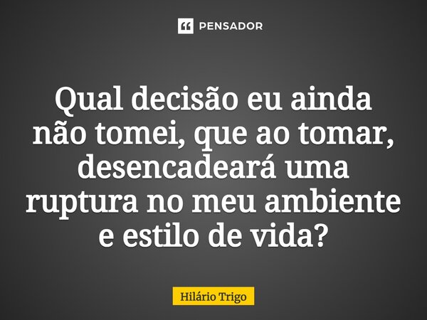 ⁠Qual decisão eu ainda não tomei, que ao tomar, desencadeará uma ruptura no meu ambiente e estilo de vida?... Frase de Hilário Trigo.