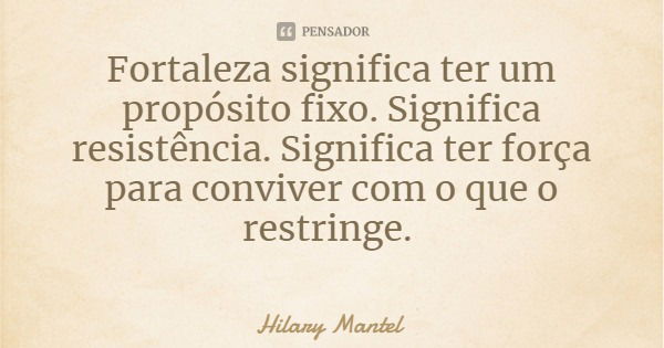 Fortaleza significa ter um propósito fixo. Significa resistência. Significa ter força para conviver com o que o restringe.... Frase de Hilary Mantel.