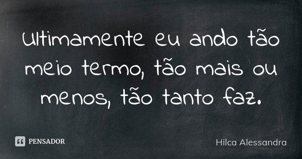 Ultimamente eu ando tão meio termo, tão mais ou menos, tão tanto faz.... Frase de Hilca Alessandra.