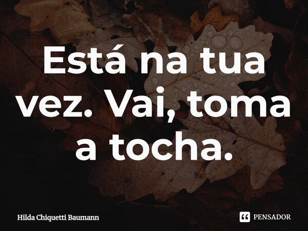 ⁠Está na tua vez. Vai, toma a tocha.... Frase de Hilda Chiquetti Baumann.