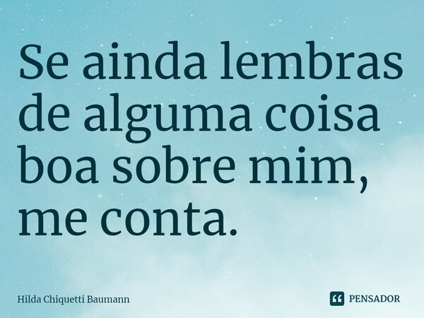 ⁠Se ainda lembras de alguma coisa boa sobre mim, me conta.... Frase de Hilda Chiquetti Baumann.