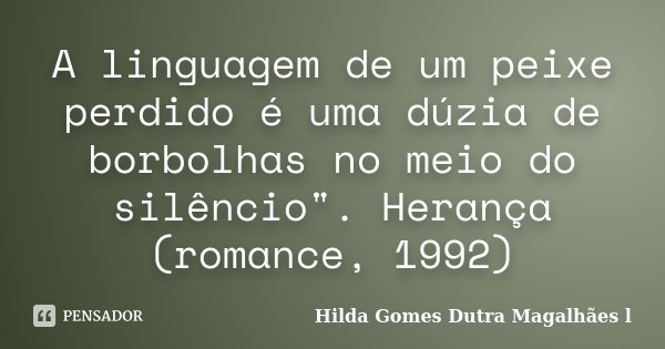 A linguagem de um peixe perdido é uma dúzia de borbolhas no meio do silêncio". Herança (romance, 1992)... Frase de Hilda Gomes Dutra Magalhães l.