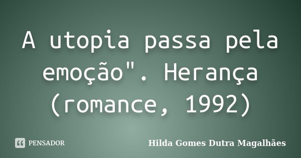 A utopia passa pela emoção". Herança (romance, 1992)... Frase de Hilda Gomes Dutra Magalhães.