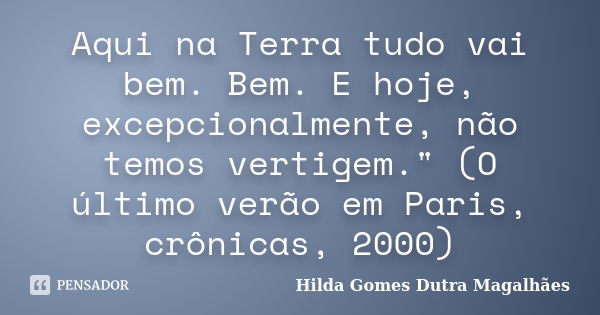 Aqui na Terra tudo vai bem. Bem. E hoje, excepcionalmente, não temos vertigem." (O último verão em Paris, crônicas, 2000)... Frase de Hilda Gomes Dutra Magalhães.