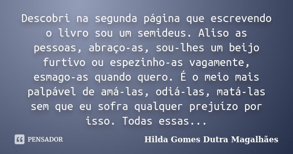 Descobri na segunda página que escrevendo o livro sou um semideus. Aliso as pessoas, abraço-as, sou-lhes um beijo furtivo ou espezinho-as vagamente, esmago-as q... Frase de Hilda Gomes Dutra Magalhães.