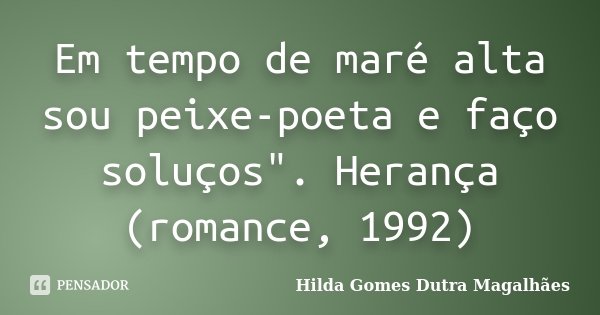 Em tempo de maré alta sou peixe-poeta e faço soluços". Herança (romance, 1992)... Frase de Hilda Gomes Dutra Magalhães.