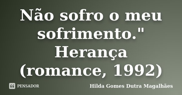 Não sofro o meu sofrimento." Herança (romance, 1992)... Frase de Hilda Gomes Dutra Magalhães.