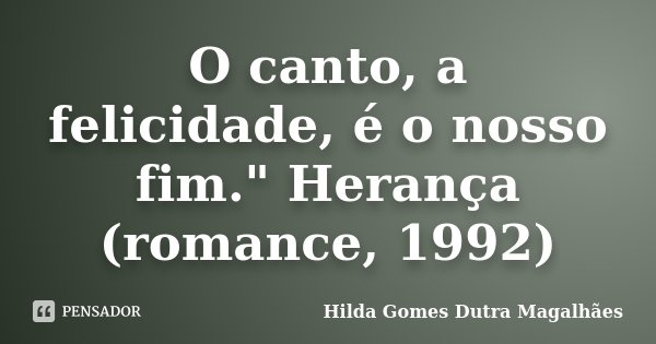 O canto, a felicidade, é o nosso fim." Herança (romance, 1992)... Frase de Hilda Gomes Dutra Magalhães.