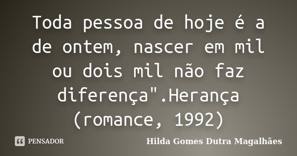 Toda pessoa de hoje é a de ontem, nascer em mil ou dois mil não faz diferença".Herança (romance, 1992)... Frase de Hilda Gomes Dutra Magalhães.