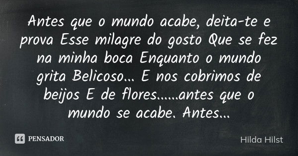 Antes que o mundo acabe, deita-te e prova Esse milagre do gosto Que se fez na minha boca Enquanto o mundo grita Belicoso... E nos cobrimos de beijos E de flores... Frase de Hilda Hilst.