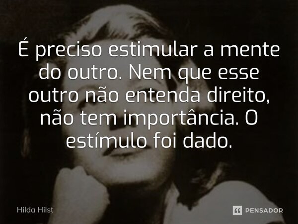 É preciso estimular a mente do outro. Nem que esse outro não entenda direito, não tem importância. O estímulo foi dado.... Frase de Hilda Hilst.