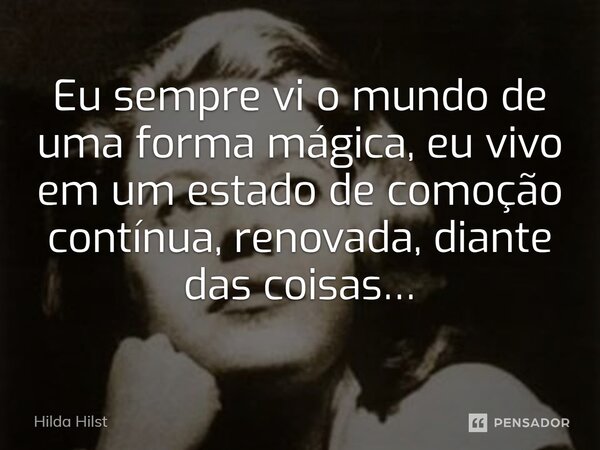 Eu sempre vi o mundo de uma forma mágica, eu vivo em um estado de comoção contínua, renovada, diante das coisas…... Frase de Hilda Hilst.