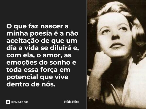 O que faz nascer a minha poesia é a não aceitação de que um dia a vida se diluirá e, com ela, o amor, as emoções do sonho e toda essa força em potencial que vi... Frase de Hilda Hilst.