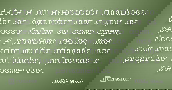 Este é um exercício fabuloso: Não se importar com o que as pessoas falam ou como agem, isso é problema delas, mas sim prestar muita atenção nas próprias atitude... Frase de Hilda Stein.