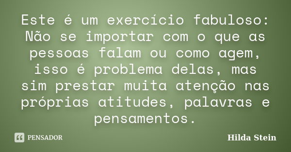 Este é um exercício fabuloso: Não se importar com o que as pessoas falam ou como agem, isso é problema delas, mas sim prestar muita atenção nas próprias atitude... Frase de Hilda Stein.