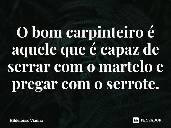 ⁠O bom carpinteiro é aquele que é capaz de serrar com o martelo e pregar com o serrote.... Frase de Hildefonso Vianna.