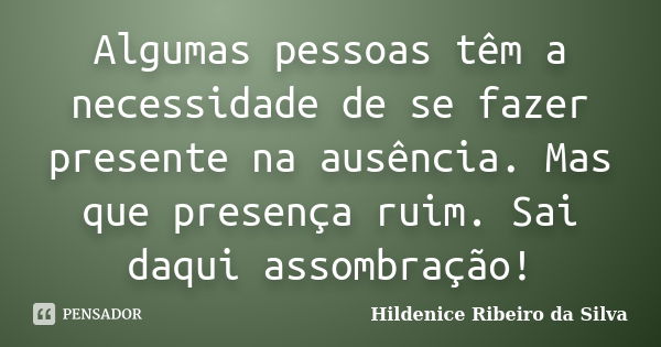 Algumas pessoas têm a necessidade de se fazer presente na ausência. Mas que presença ruim. Sai daqui assombração!... Frase de Hildenice Ribeiro da Silva.